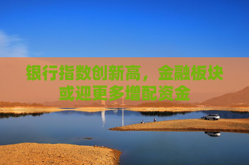 银行指数创新高，金融板块或迎更多增配资金