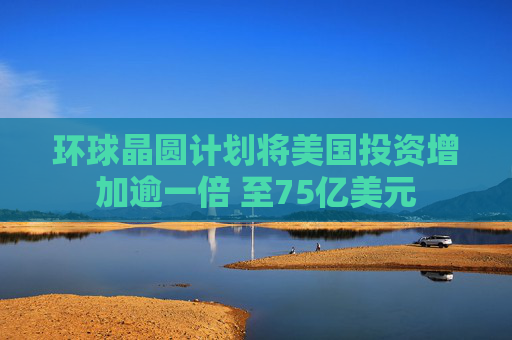 环球晶圆计划将美国投资增加逾一倍 至75亿美元