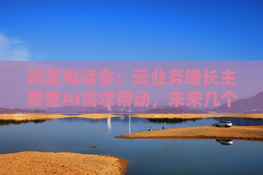 阿里电话会：云业务增长主要靠AI需求带动，未来几个季度仍处上升通道，将把更多淘宝用户转化为即时零售用户