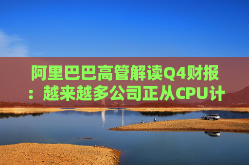 阿里巴巴高管解读Q4财报：越来越多公司正从CPU计算转向AI计算
