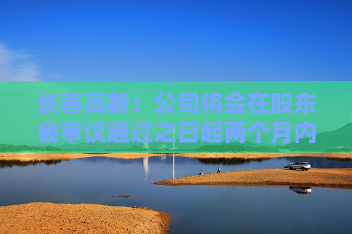 长春高新：公司将会在股东会审议通过之日起两个月内安排分红派息事宜