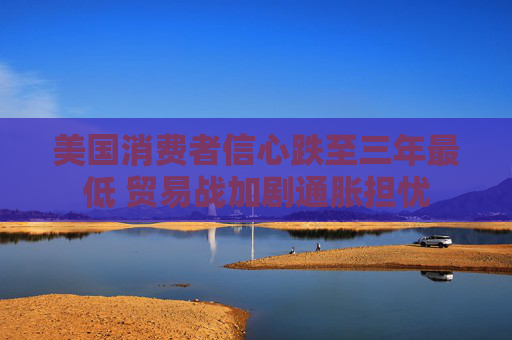 美国消费者信心跌至三年最低 贸易战加剧通胀担忧