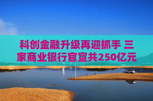科创金融升级再迎抓手 三家商业银行官宣共250亿元金融资产投资公司设立