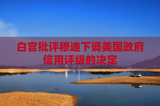 白宫批评穆迪下调美国政府信用评级的决定