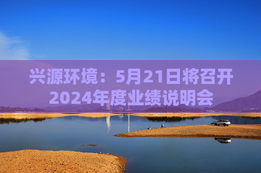 兴源环境：5月21日将召开2024年度业绩说明会