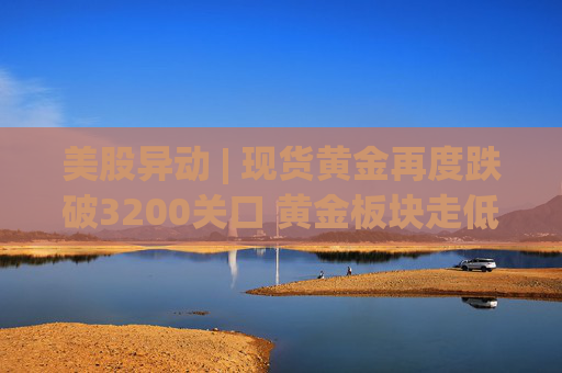 美股异动 | 现货黄金再度跌破3200关口 黄金板块走低
