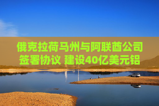 俄克拉荷马州与阿联酋公司签署协议 建设40亿美元铝冶炼厂