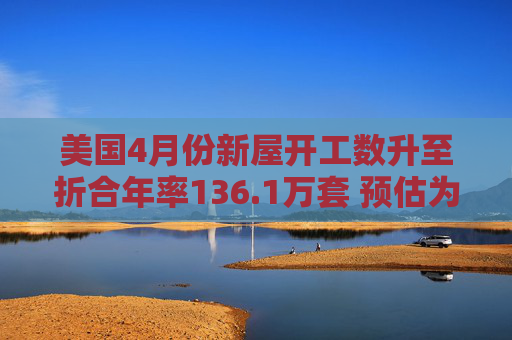 美国4月份新屋开工数升至折合年率136.1万套 预估为136.4万