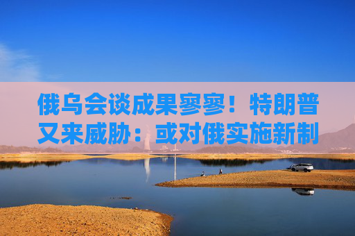 俄乌会谈成果寥寥！特朗普又来威胁：或对俄实施新制裁