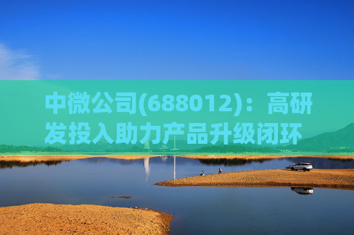 中微公司(688012)：高研发投入助力产品升级闭环 合同负债大幅增长