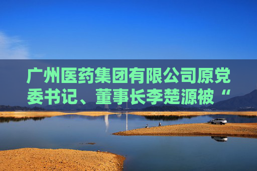广州医药集团有限公司原党委书记、董事长李楚源被“双开”