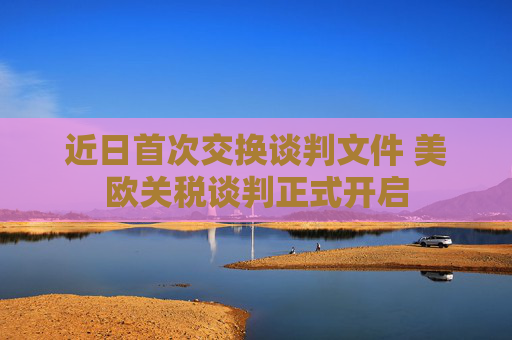 近日首次交换谈判文件 美欧关税谈判正式开启