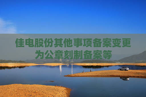 佳电股份其他事项备案变更为公章刻制备案等