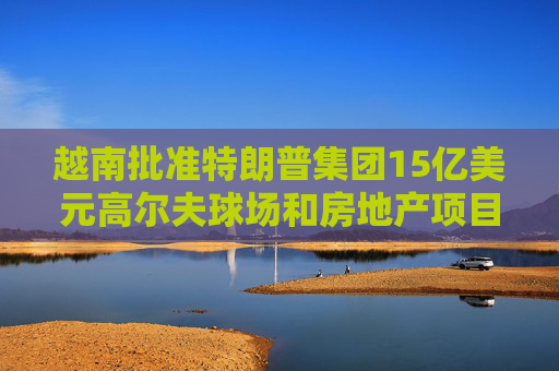 越南批准特朗普集团15亿美元高尔夫球场和房地产项目