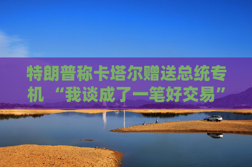 特朗普称卡塔尔赠送总统专机 “我谈成了一笔好交易”