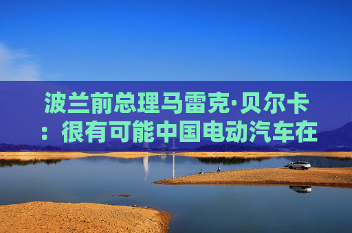波兰前总理马雷克·贝尔卡：很有可能中国电动汽车在欧洲会代替特斯拉