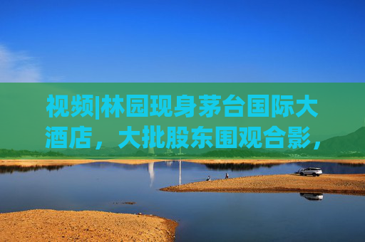 视频|林园现身茅台国际大酒店，大批股东围观合影，有股东直呼“存钱不如买茅台”