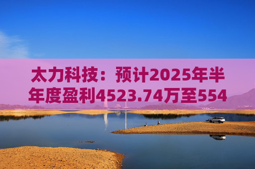 太力科技：预计2025年半年度盈利4523.74万至5541.54万