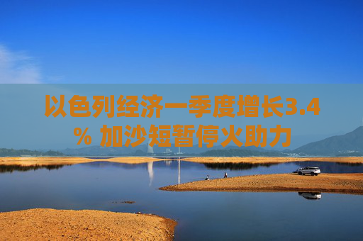 以色列经济一季度增长3.4% 加沙短暂停火助力