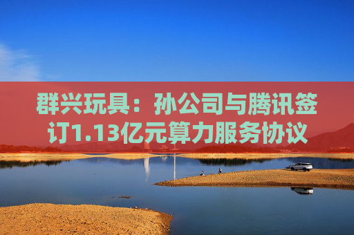 群兴玩具：孙公司与腾讯签订1.13亿元算力服务协议