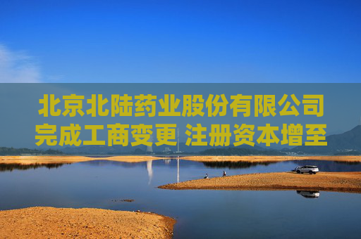 北京北陆药业股份有限公司完成工商变更 注册资本增至48899万元