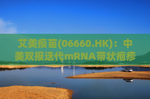 艾美疫苗(06660.HK)：中美双报迭代mRNA带状疱疹疫苗均获批开展临床 其体液免疫、细胞免疫显著高于国际标杆产品
