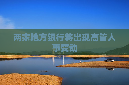 两家地方银行将出现高管人事变动