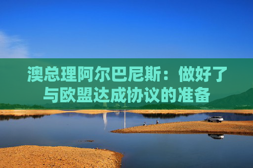 澳总理阿尔巴尼斯：做好了与欧盟达成协议的准备