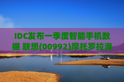 IDC发布一季度智能手机数据 联想(00992)摩托罗拉海外市场再进一步