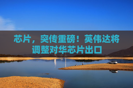 芯片，突传重磅！英伟达将调整对华芯片出口