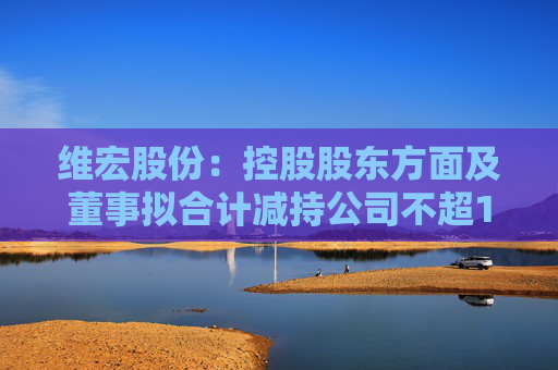 维宏股份：控股股东方面及董事拟合计减持公司不超1.4%股份