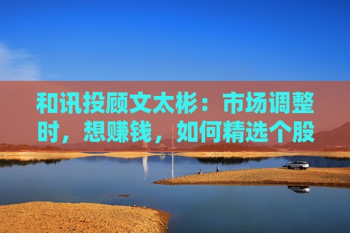 和讯投顾文太彬：市场调整时，想赚钱，如何精选个股？