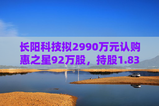 长阳科技拟2990万元认购惠之星92万股，持股1.83%