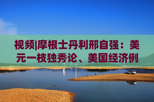 视频|摩根士丹利邢自强：美元一枝独秀论、美国经济例外论开始逐渐退坡去魅