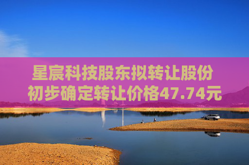 星宸科技股东拟转让股份 初步确定转让价格47.74元/股