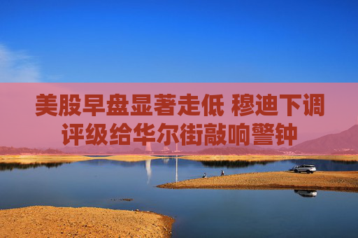 美股早盘显著走低 穆迪下调评级给华尔街敲响警钟