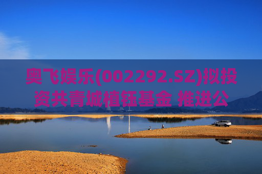奥飞娱乐(002292.SZ)拟投资共青城植钰基金 推进公司“IP+AI”战略以及产业应用落地