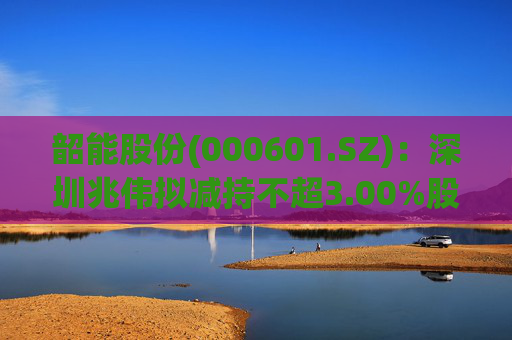 韶能股份(000601.SZ)：深圳兆伟拟减持不超3.00%股份