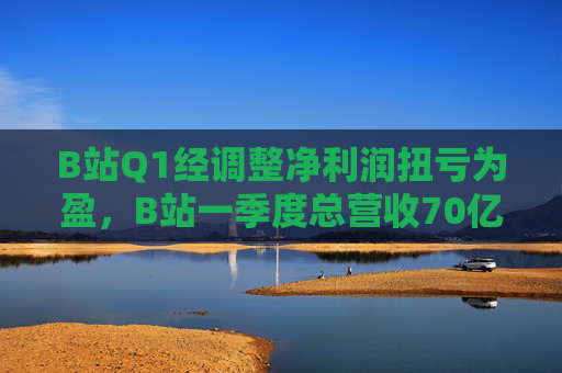 B站Q1经调整净利润扭亏为盈，B站一季度总营收70亿