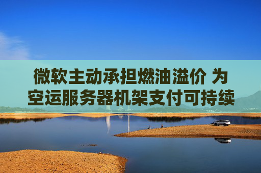 微软主动承担燃油溢价 为空运服务器机架支付可持续航空燃料费用