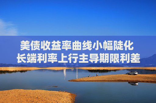 美债收益率曲线小幅陡化 长端利率上行主导期限利差扩张