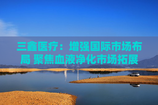 三鑫医疗：增强国际市场布局 聚焦血液净化市场拓展