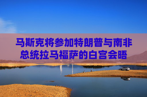 马斯克将参加特朗普与南非总统拉马福萨的白宫会晤