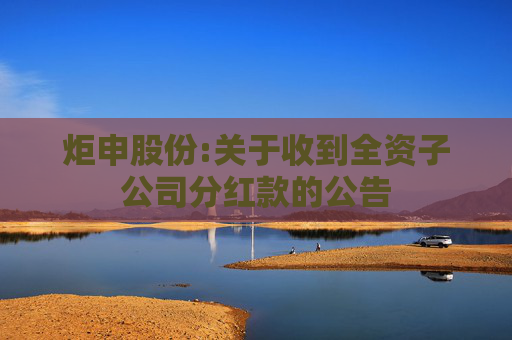 炬申股份:关于收到全资子公司分红款的公告