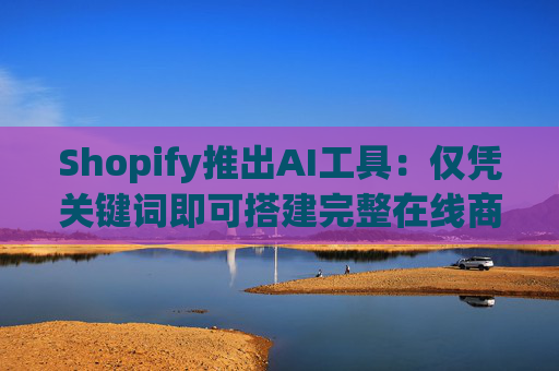 Shopify推出AI工具：仅凭关键词即可搭建完整在线商店