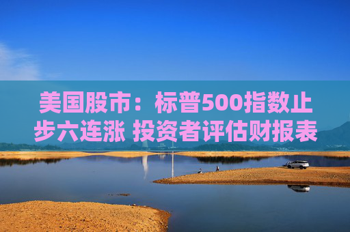 美国股市：标普500指数止步六连涨 投资者评估财报表现和利率前景