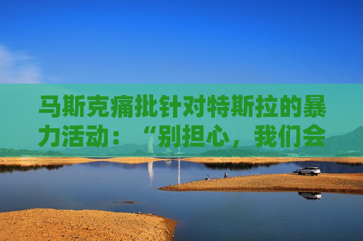 马斯克痛批针对特斯拉的暴力活动：“别担心，我们会抓到你”