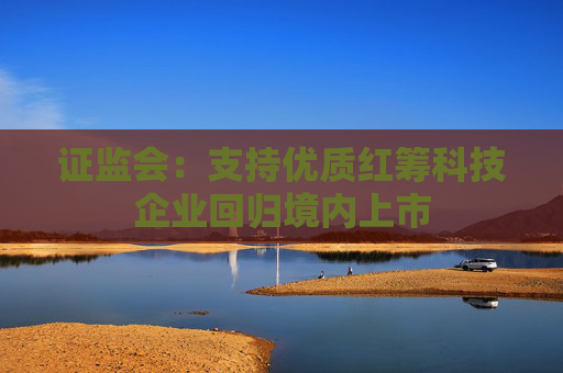 证监会：支持优质红筹科技企业回归境内上市