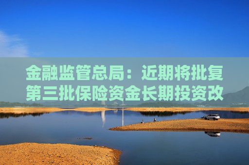 金融监管总局：近期将批复第三批保险资金长期投资改革试点 规模600亿元