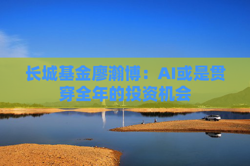 长城基金廖瀚博：AI或是贯穿全年的投资机会